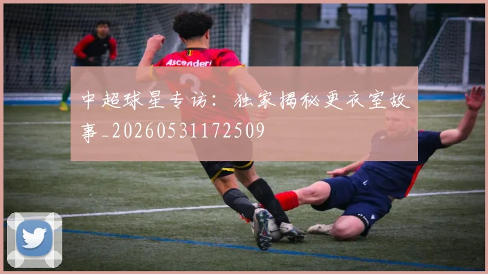中超球星专访：独家揭秘更衣室故事_20260531172509