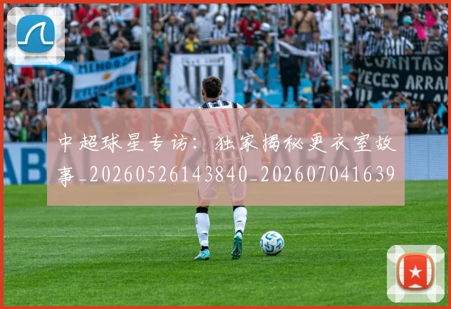 中超球星专访：独家揭秘更衣室故事_20260526143840_20260704163958_20260716190302