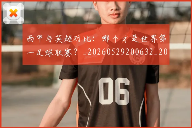 西甲与英超对比：哪个才是世界第一足球联赛？_20260529200632_20260710011959