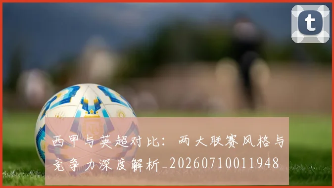 西甲与英超对比:两大联赛风格与竞争力深度解析_20260710011948