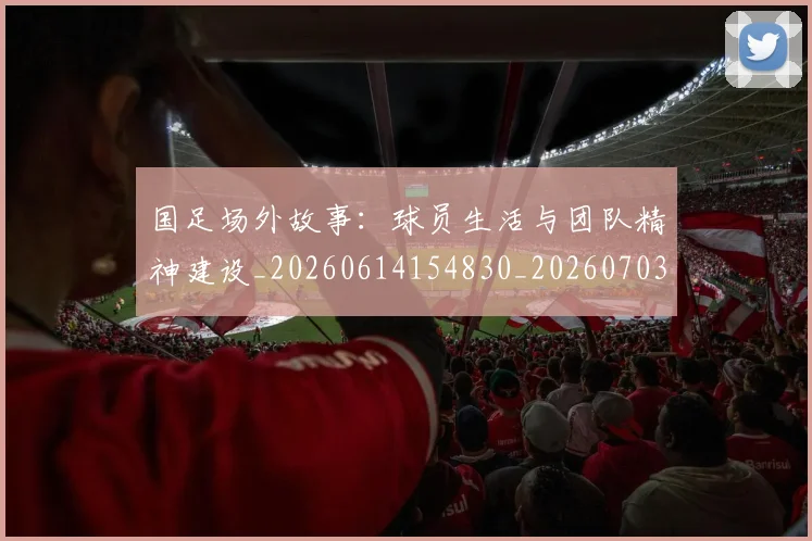 国足场外故事：球员生活与团队精神建设_20260614154830_20260703223346_20260722145809