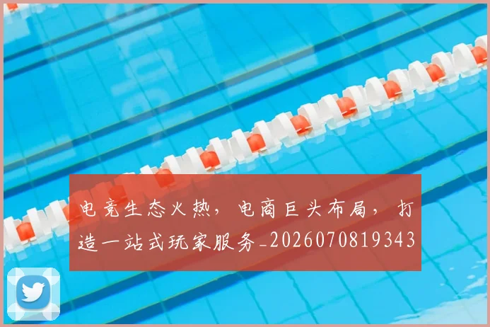 电竞生态火热，电商巨头布局，打造一站式玩家服务_20260708193437_20260802162558