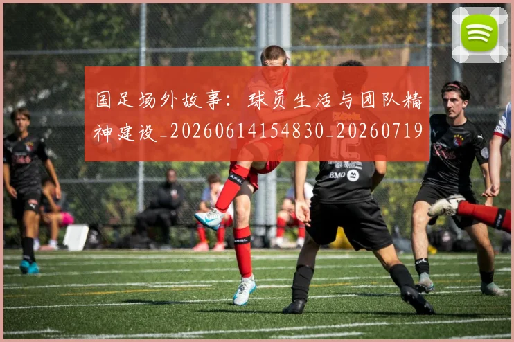 国足场外故事：球员生活与团队精神建设_20260614154830_20260719162807