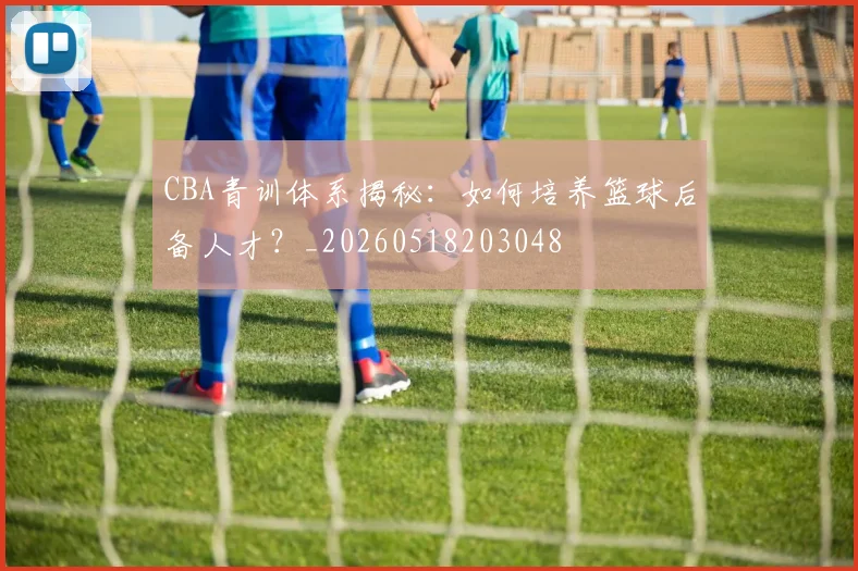 CBA青训体系揭秘：如何培养篮球后备人才？_20260518203048