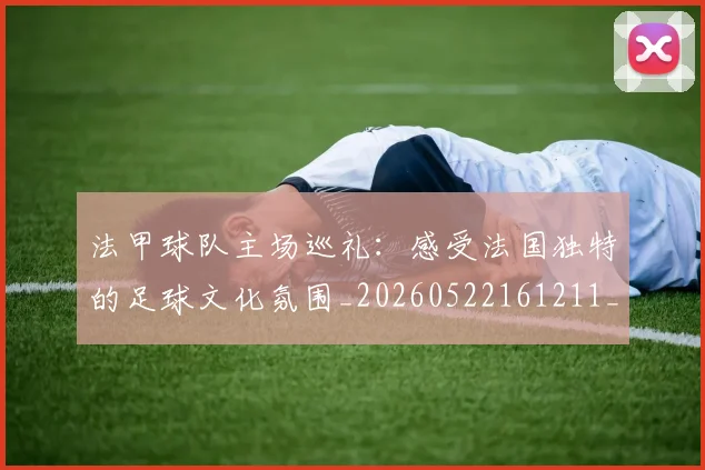 法甲球队主场巡礼：感受法国独特的足球文化氛围_20260522161211_20260707153615