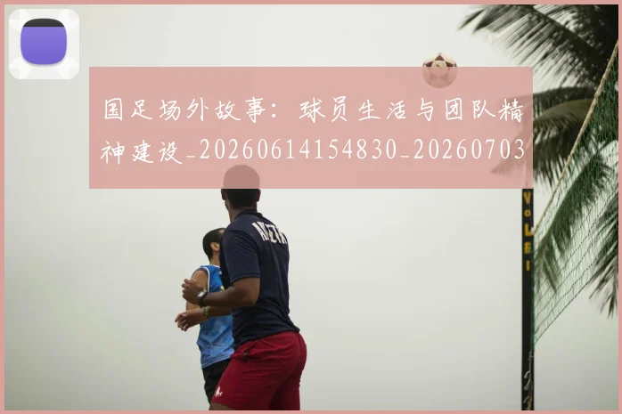 国足场外故事:球员生活与团队精神建设_20260614154830_20260703223346_20260722145809