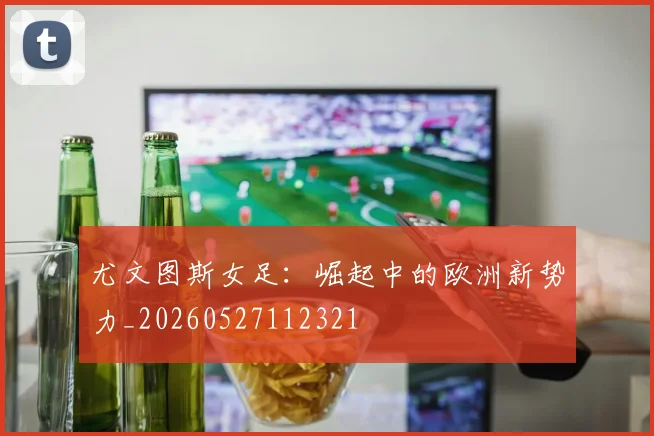 尤文图斯女足:崛起中的欧洲新势力_20260527112321