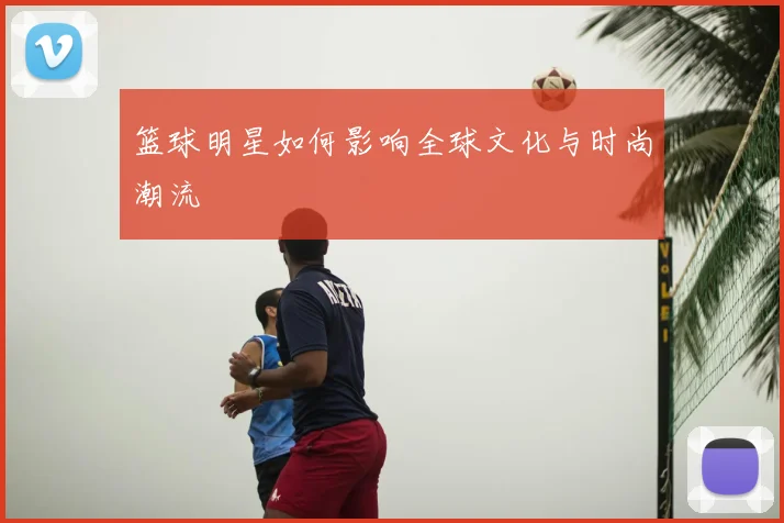 篮球明星如何影响全球文化与时尚潮流