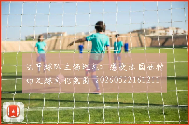 法甲球队主场巡礼:感受法国独特的足球文化氛围_20260522161211_20260801172428